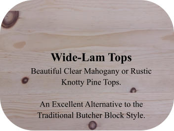 Wide-Lam Tops Beautiful Clear Mahogany or Rustic Knotty Pine Tops.   An Excellent Alternative to the Traditional Butcher Block Style.